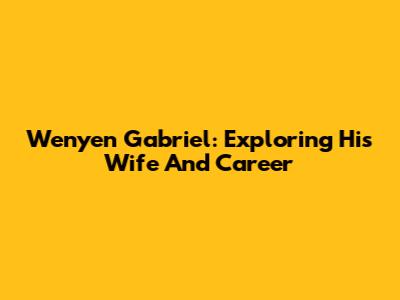 Wenyen Gabriel: Exploring His Wife And Career