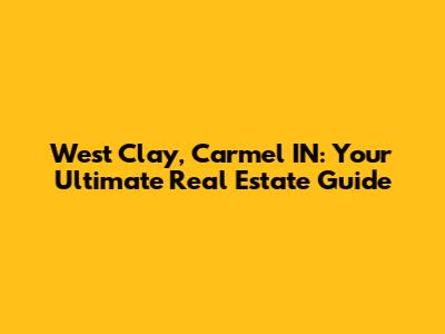West Clay, Carmel IN: Your Ultimate Real Estate Guide