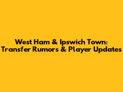West Ham & Ipswich Town: Transfer Rumors & Player Updates
