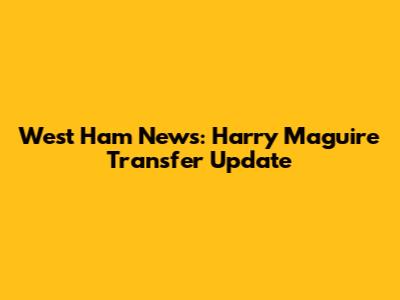 West Ham News: Harry Maguire Transfer Update