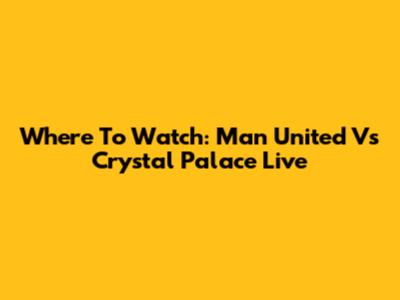 Where To Watch: Man United Vs Crystal Palace Live