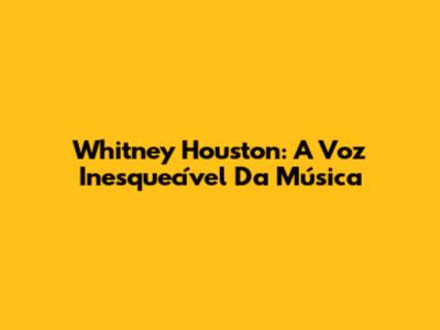 Whitney Houston: A Voz Inesquecível Da Música