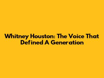 Whitney Houston: The Voice That Defined A Generation