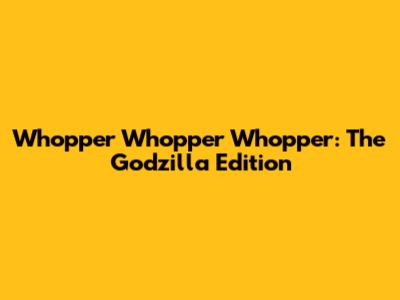 Whopper Whopper Whopper: The Godzilla Edition