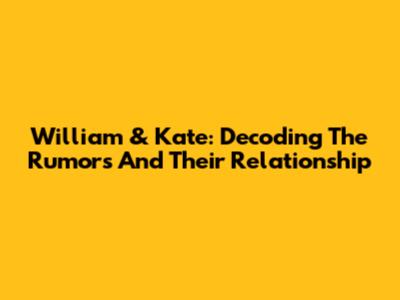 William & Kate: Decoding The Rumors And Their Relationship