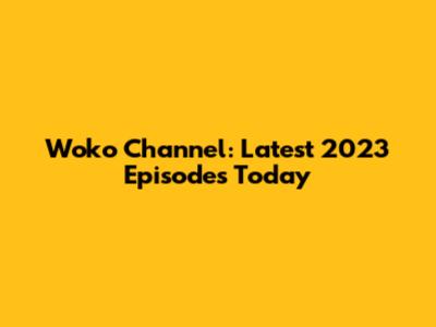 Woko Channel: Latest 2023 Episodes Today