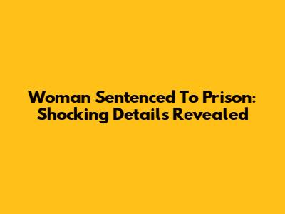 Woman Sentenced To Prison: Shocking Details Revealed
