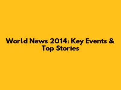 World News 2014: Key Events & Top Stories