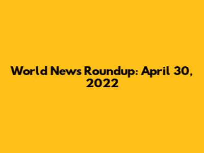 World News Roundup: April 30, 2022