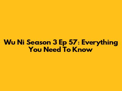 Wu Ni Season 3 Ep 57: Everything You Need To Know