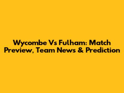Wycombe Vs Fulham: Match Preview, Team News & Prediction