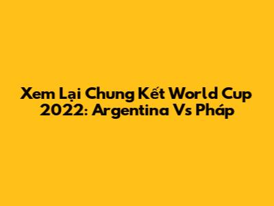 Xem Lại Chung Kết World Cup 2022: Argentina Vs Pháp
