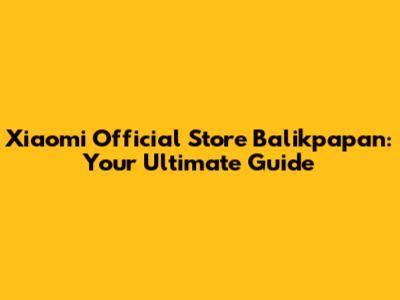 Xiaomi Official Store Balikpapan: Your Ultimate Guide