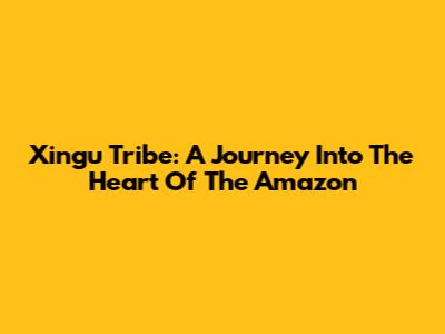 Xingu Tribe: A Journey Into The Heart Of The Amazon