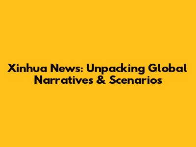 Xinhua News: Unpacking Global Narratives & Scenarios