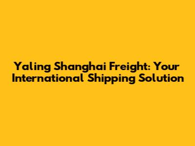 Yaling Shanghai Freight: Your International Shipping Solution