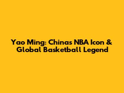 Yao Ming: China's NBA Icon & Global Basketball Legend