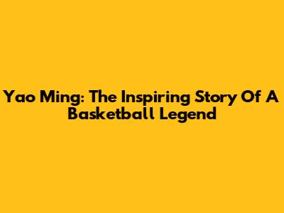 Yao Ming: The Inspiring Story Of A Basketball Legend