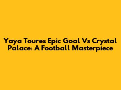 Yaya Toure's Epic Goal Vs Crystal Palace: A Football Masterpiece