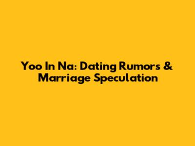 Yoo In Na: Dating Rumors & Marriage Speculation
