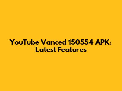 YouTube Vanced 150554 APK: Latest Features