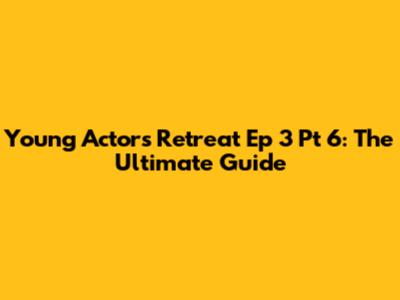 Young Actors Retreat Ep 3 Pt 6: The Ultimate Guide