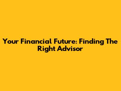 Your Financial Future: Finding The Right Advisor