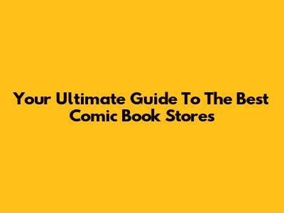 Your Ultimate Guide To The Best Comic Book Stores