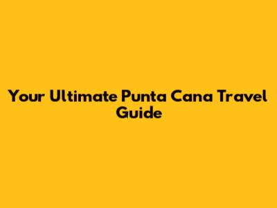 Your Ultimate Punta Cana Travel Guide