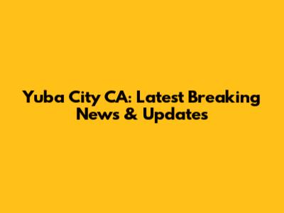 Yuba City CA: Latest Breaking News & Updates