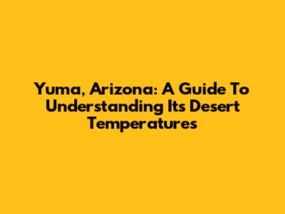Yuma, Arizona: A Guide To Understanding Its Desert Temperatures