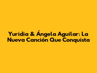 Yuridia & Ángela Aguilar: La Nueva Canción Que Conquista