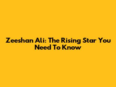 Zeeshan Ali: The Rising Star You Need To Know