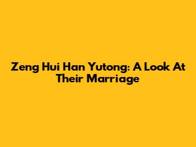 Zeng Hui Han Yutong: A Look At Their Marriage