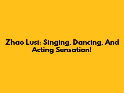 Zhao Lusi: Singing, Dancing, And Acting Sensation!