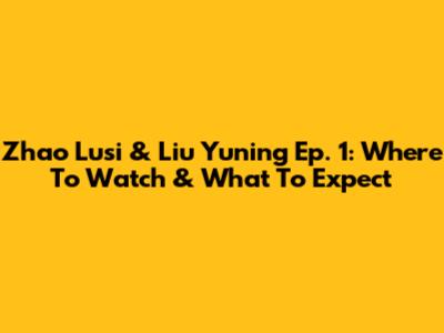 Zhao Lusi & Liu Yuning Ep. 1: Where To Watch & What To Expect