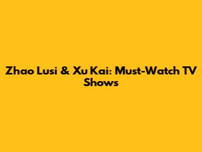 Zhao Lusi & Xu Kai: Must-Watch TV Shows