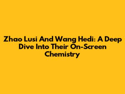 Zhao Lusi And Wang Hedi: A Deep Dive Into Their On-Screen Chemistry