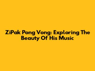 ZiPak Pong Vong: Exploring The Beauty Of His Music