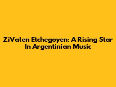 ZiValen Etchegoyen: A Rising Star In Argentinian Music