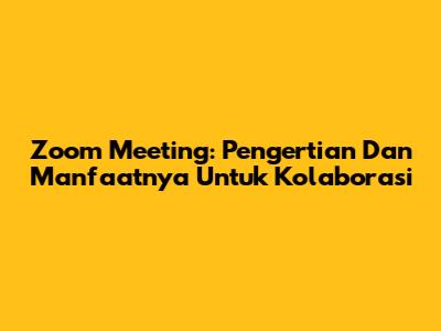 Zoom Meeting: Pengertian Dan Manfaatnya Untuk Kolaborasi